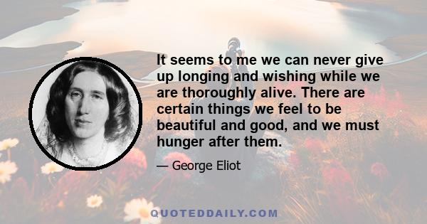 It seems to me we can never give up longing and wishing while we are thoroughly alive. There are certain things we feel to be beautiful and good, and we must hunger after them.