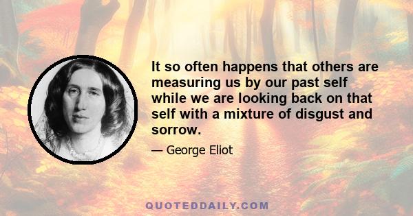 It so often happens that others are measuring us by our past self while we are looking back on that self with a mixture of disgust and sorrow.