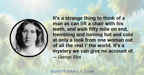 It's a strange thing to think of a man as can lift a chair with his teeth, and walk fifty mile on end, trembling and turning hot and cold at only a look from one woman out of all the rest i' the world. It's a mystery we 