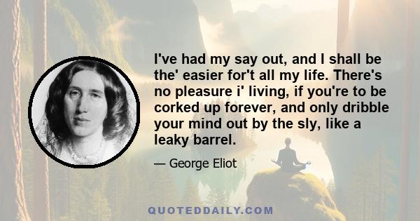 I've had my say out, and I shall be the' easier for't all my life. There's no pleasure i' living, if you're to be corked up forever, and only dribble your mind out by the sly, like a leaky barrel.