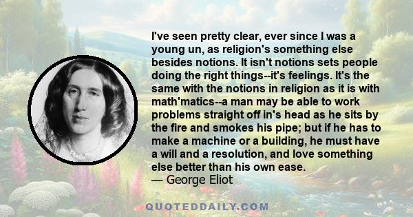 I've seen pretty clear, ever since I was a young un, as religion's something else besides notions. It isn't notions sets people doing the right things--it's feelings. It's the same with the notions in religion as it is