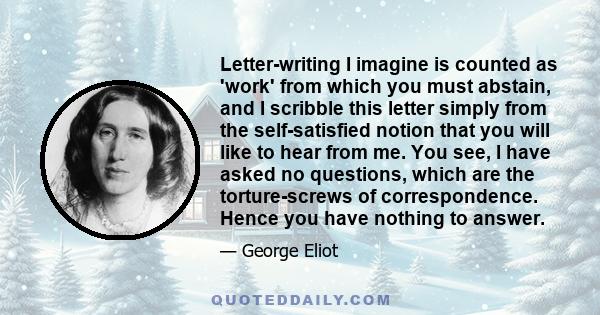 Letter-writing I imagine is counted as 'work' from which you must abstain, and I scribble this letter simply from the self-satisfied notion that you will like to hear from me. You see, I have asked no questions, which