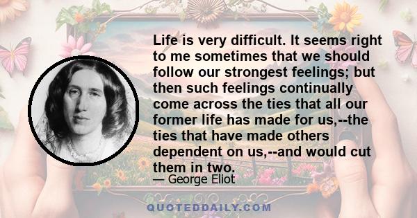 Life is very difficult. It seems right to me sometimes that we should follow our strongest feelings; but then such feelings continually come across the ties that all our former life has made for us,--the ties that have