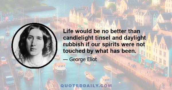 Life would be no better than candlelight tinsel and daylight rubbish if our spirits were not touched by what has been.