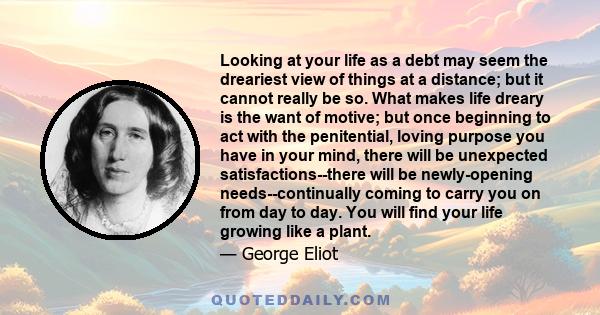 Looking at your life as a debt may seem the dreariest view of things at a distance; but it cannot really be so. What makes life dreary is the want of motive; but once beginning to act with the penitential, loving