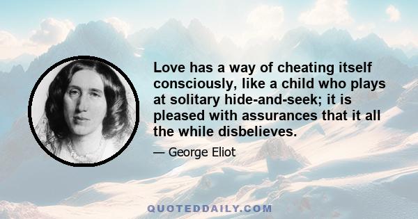 Love has a way of cheating itself consciously, like a child who plays at solitary hide-and-seek; it is pleased with assurances that it all the while disbelieves.