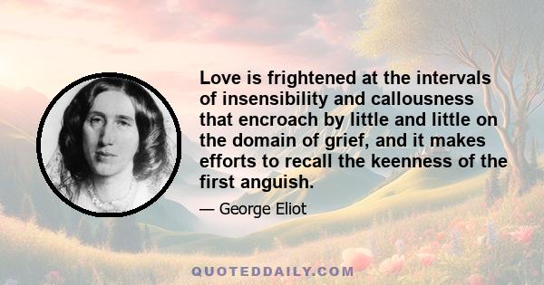 Love is frightened at the intervals of insensibility and callousness that encroach by little and little on the domain of grief, and it makes efforts to recall the keenness of the first anguish.