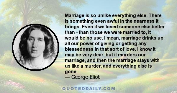 Marriage is so unlike everything else. There is something even awful in the nearness it brings. Even if we loved someone else better than - than those we were married to, it would be no use. I mean, marriage drinks up