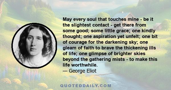 May every soul that touches mine - be it the slightest contact - get there from some good; some little grace; one kindly thought; one aspiration yet unfelt; one bit of courage for the darkening sky; one gleam of faith