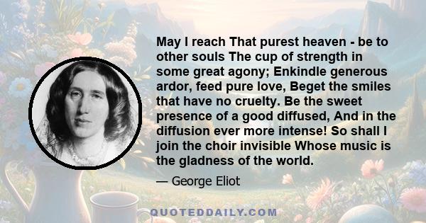 May I reach That purest heaven - be to other souls The cup of strength in some great agony; Enkindle generous ardor, feed pure love, Beget the smiles that have no cruelty. Be the sweet presence of a good diffused, And