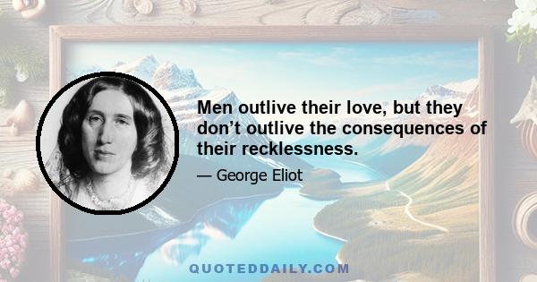 Men outlive their love, but they don’t outlive the consequences of their recklessness.