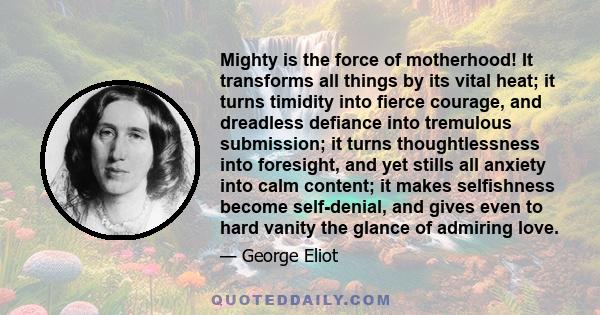 Mighty is the force of motherhood! It transforms all things by its vital heat; it turns timidity into fierce courage, and dreadless defiance into tremulous submission; it turns thoughtlessness into foresight, and yet