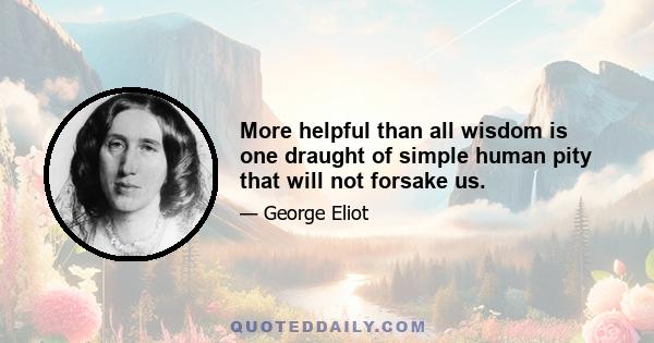 More helpful than all wisdom is one draught of simple human pity that will not forsake us.