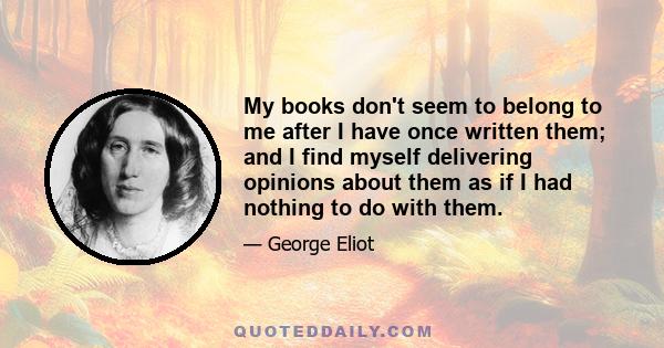 My books don't seem to belong to me after I have once written them; and I find myself delivering opinions about them as if I had nothing to do with them.