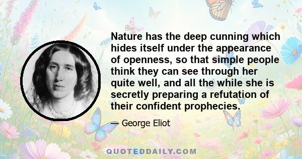 Nature has the deep cunning which hides itself under the appearance of openness, so that simple people think they can see through her quite well, and all the while she is secretly preparing a refutation of their