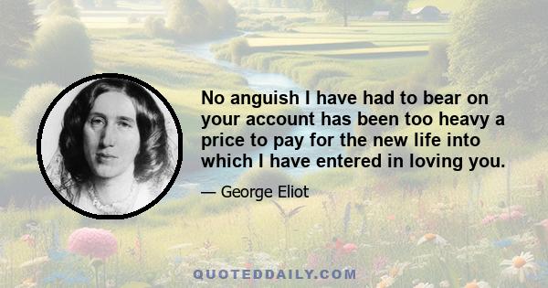 No anguish I have had to bear on your account has been too heavy a price to pay for the new life into which I have entered in loving you.