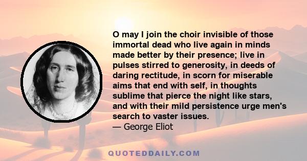 O may I join the choir invisible of those immortal dead who live again in minds made better by their presence; live in pulses stirred to generosity, in deeds of daring rectitude, in scorn for miserable aims that end