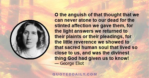 O the anguish of that thought that we can never atone to our dead for the stinted affection we gave them, for the light answers we returned to their plaints or their pleadings, for the little reverence we showed to that 