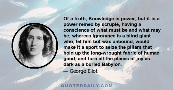 Of a truth, Knowledge is power, but it is a power reined by scruple, having a conscience of what must be and what may be; whereas Ignorance is a blind giant who, let him but wax unbound, would make it a sport to seize