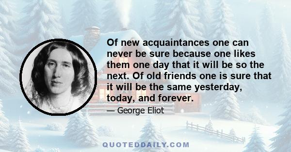 Of new acquaintances one can never be sure because one likes them one day that it will be so the next. Of old friends one is sure that it will be the same yesterday, today, and forever.