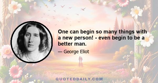 One can begin so many things with a new person! - even begin to be a better man.