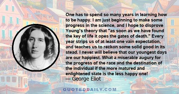 One has to spend so many years in learning how to be happy. I am just beginning to make some progress in the science, and I hope to disprove Young's theory that as soon as we have found the key of life it opes the gates 