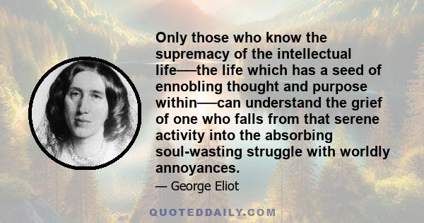 Only those who know the supremacy of the intellectual life──the life which has a seed of ennobling thought and purpose within──can understand the grief of one who falls from that serene activity into the absorbing