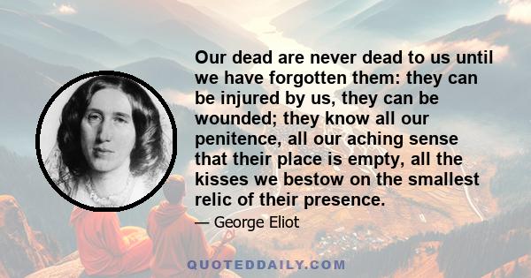 Our dead are never dead to us until we have forgotten them: they can be injured by us, they can be wounded; they know all our penitence, all our aching sense that their place is empty, all the kisses we bestow on the