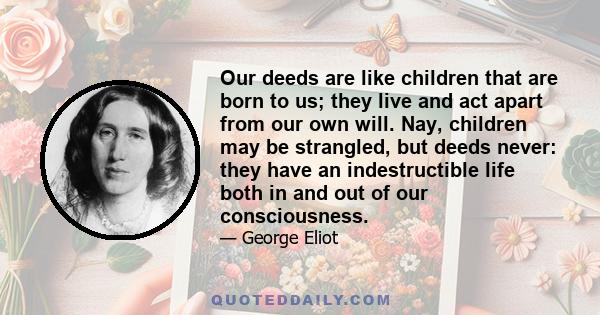 Our deeds are like children that are born to us; they live and act apart from our own will. Nay, children may be strangled, but deeds never: they have an indestructible life both in and out of our consciousness.