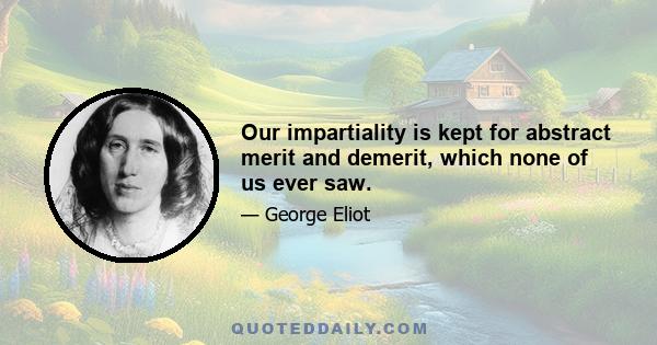 Our impartiality is kept for abstract merit and demerit, which none of us ever saw.