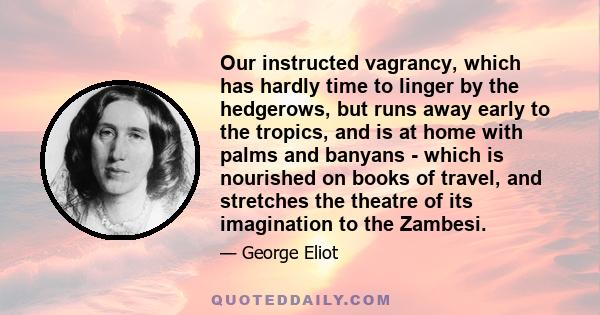 Our instructed vagrancy, which has hardly time to linger by the hedgerows, but runs away early to the tropics, and is at home with palms and banyans - which is nourished on books of travel, and stretches the theatre of