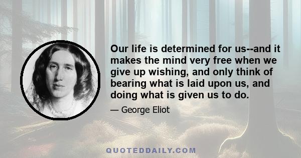 Our life is determined for us--and it makes the mind very free when we give up wishing, and only think of bearing what is laid upon us, and doing what is given us to do.