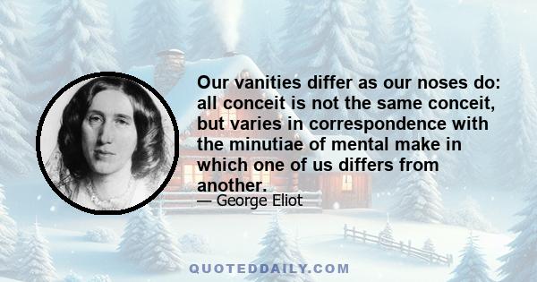 Our vanities differ as our noses do: all conceit is not the same conceit, but varies in correspondence with the minutiae of mental make in which one of us differs from another.