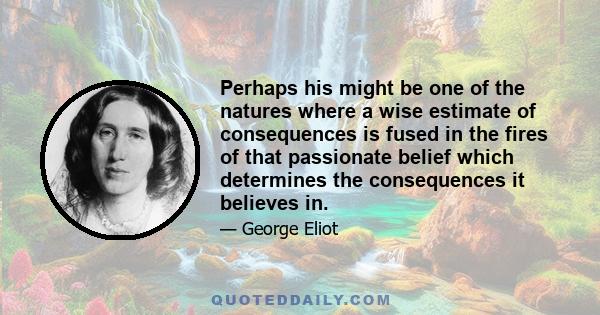 Perhaps his might be one of the natures where a wise estimate of consequences is fused in the fires of that passionate belief which determines the consequences it believes in.