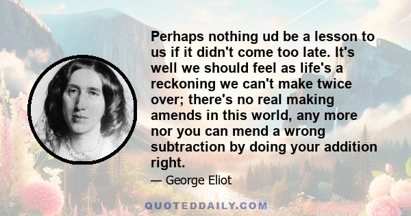 Perhaps nothing ud be a lesson to us if it didn't come too late. It's well we should feel as life's a reckoning we can't make twice over; there's no real making amends in this world, any more nor you can mend a wrong