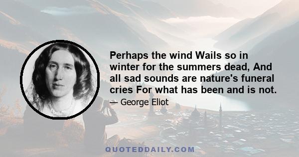 Perhaps the wind Wails so in winter for the summers dead, And all sad sounds are nature's funeral cries For what has been and is not.