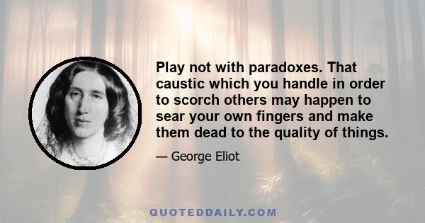 Play not with paradoxes. That caustic which you handle in order to scorch others may happen to sear your own fingers and make them dead to the quality of things.