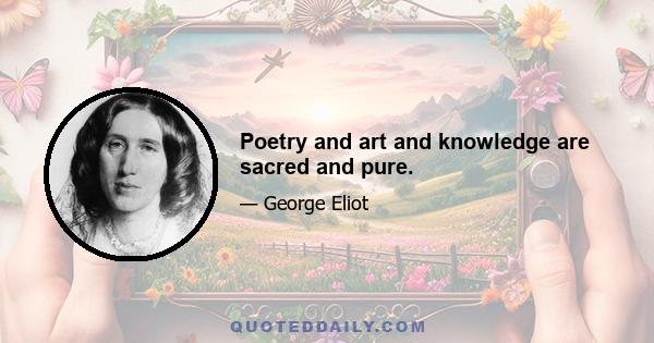 Poetry and art and knowledge are sacred and pure.