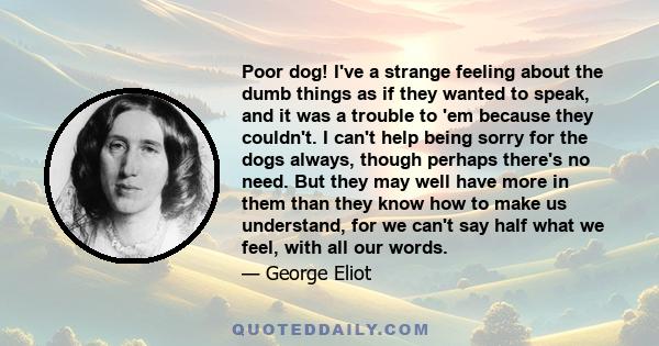 Poor dog! I've a strange feeling about the dumb things as if they wanted to speak, and it was a trouble to 'em because they couldn't. I can't help being sorry for the dogs always, though perhaps there's no need. But