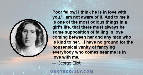 Poor fellow! I think he is in love with you.' I am not aware of it. And to me it is one of the most odious things in a girl's life, that there must always be some supposition of falling in love coming between her and