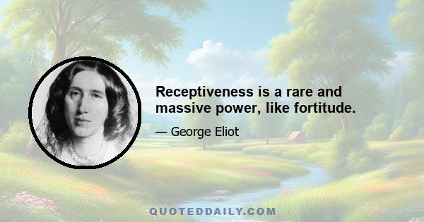 Receptiveness is a rare and massive power, like fortitude.