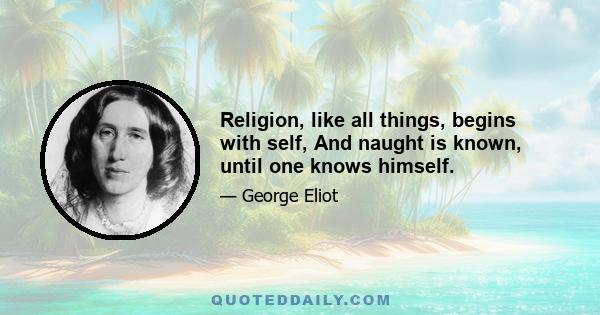 Religion, like all things, begins with self, And naught is known, until one knows himself.