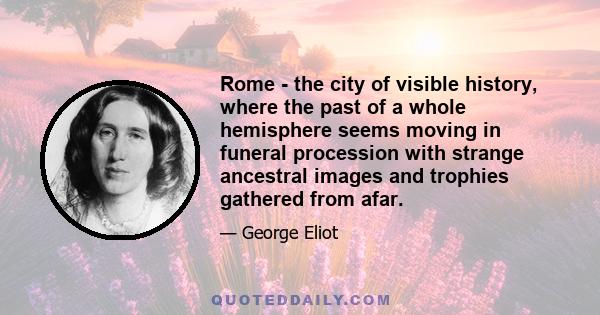 Rome - the city of visible history, where the past of a whole hemisphere seems moving in funeral procession with strange ancestral images and trophies gathered from afar.