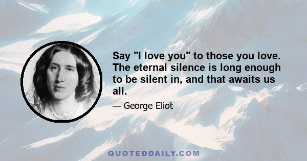 Say I love you to those you love. The eternal silence is long enough to be silent in, and that awaits us all.