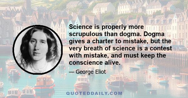 Science is properly more scrupulous than dogma. Dogma gives a charter to mistake, but the very breath of science is a contest with mistake, and must keep the conscience alive.