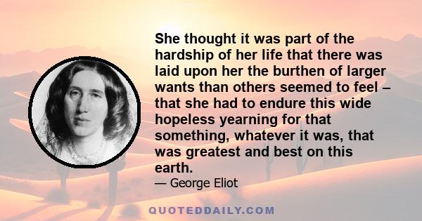 She thought it was part of the hardship of her life that there was laid upon her the burthen of larger wants than others seemed to feel – that she had to endure this wide hopeless yearning for that something, whatever