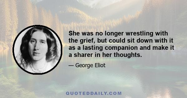 She was no longer wrestling with the grief, but could sit down with it as a lasting companion and make it a sharer in her thoughts.