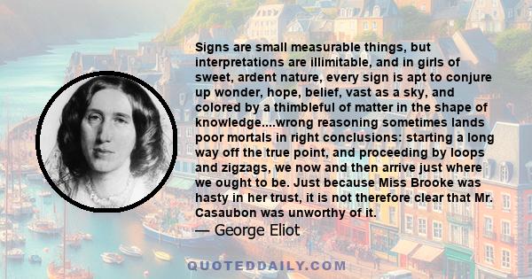 Signs are small measurable things, but interpretations are illimitable, and in girls of sweet, ardent nature, every sign is apt to conjure up wonder, hope, belief, vast as a sky, and colored by a thimbleful of matter in 