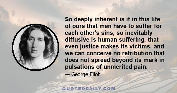 So deeply inherent is it in this life of ours that men have to suffer for each other's sins, so inevitably diffusive is human suffering, that even justice makes its victims, and we can conceive no retribution that does