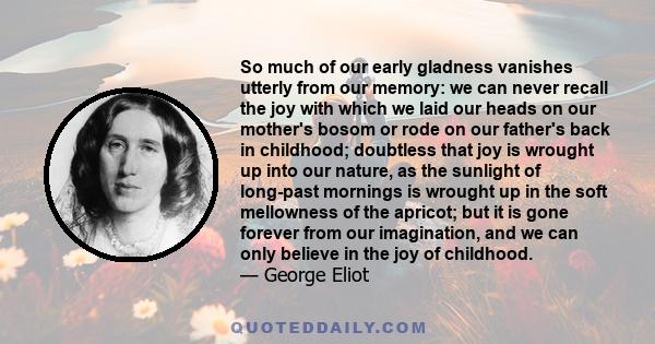 So much of our early gladness vanishes utterly from our memory: we can never recall the joy with which we laid our heads on our mother's bosom or rode on our father's back in childhood; doubtless that joy is wrought up